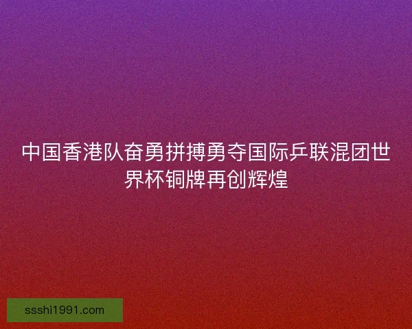中国香港队奋勇拼搏勇夺国际乒联混团世界杯铜牌再创辉煌