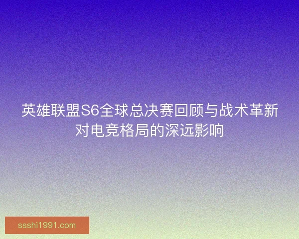 英雄联盟S6全球总决赛回顾与战术革新对电竞格局的深远影响