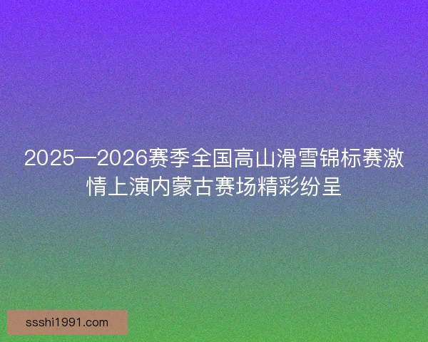 2025—2026赛季全国高山滑雪锦标赛激情上演内蒙古赛场精彩纷呈