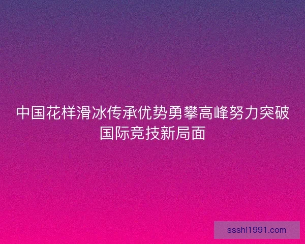 中国花样滑冰传承优势勇攀高峰努力突破国际竞技新局面