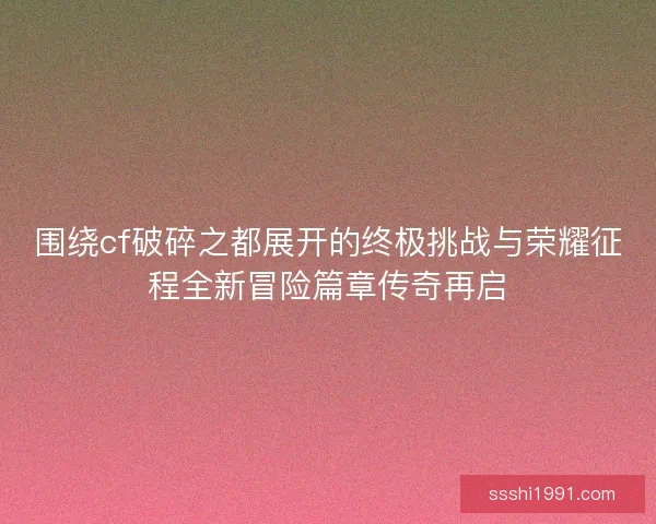 围绕cf破碎之都展开的终极挑战与荣耀征程全新冒险篇章传奇再启
