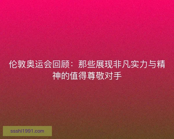 伦敦奥运会回顾：那些展现非凡实力与精神的值得尊敬对手