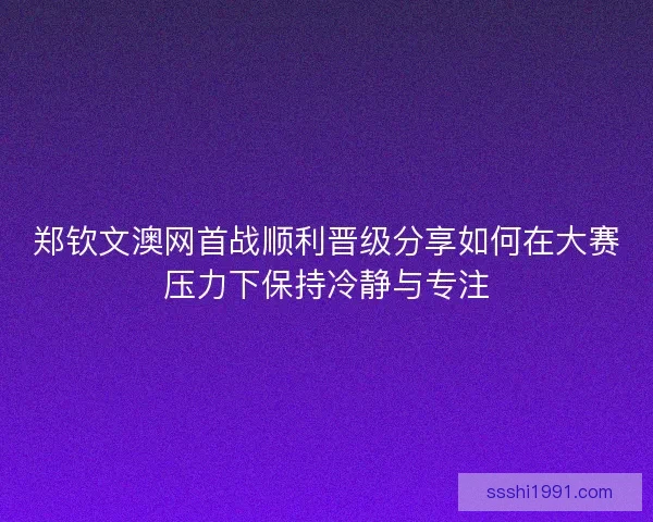 郑钦文澳网首战顺利晋级分享如何在大赛压力下保持冷静与专注