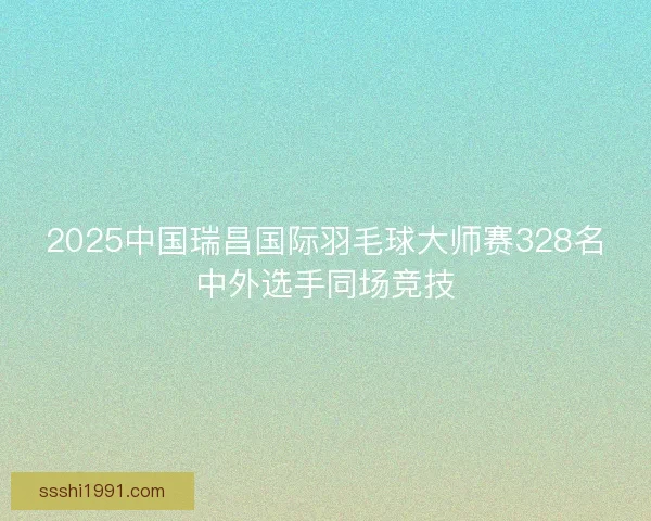 2025中国瑞昌国际羽毛球大师赛328名中外选手同场竞技