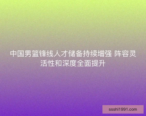 中国男篮锋线人才储备持续增强 阵容灵活性和深度全面提升