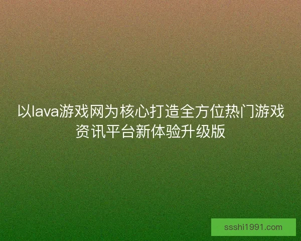 以lava游戏网为核心打造全方位热门游戏资讯平台新体验升级版