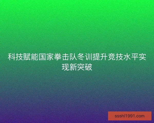 科技赋能国家拳击队冬训提升竞技水平实现新突破