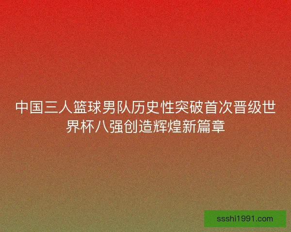 中国三人篮球男队历史性突破首次晋级世界杯八强创造辉煌新篇章