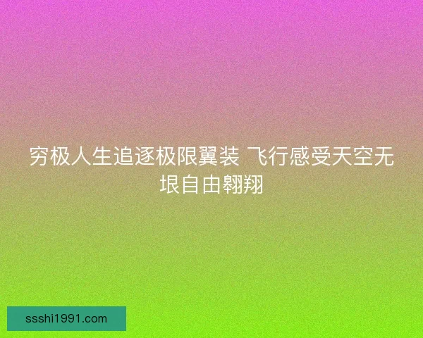 穷极人生追逐极限翼装 飞行感受天空无垠自由翱翔