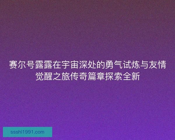 赛尔号露露在宇宙深处的勇气试炼与友情觉醒之旅传奇篇章探索全新