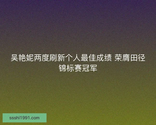 吴艳妮两度刷新个人最佳成绩 荣膺田径锦标赛冠军